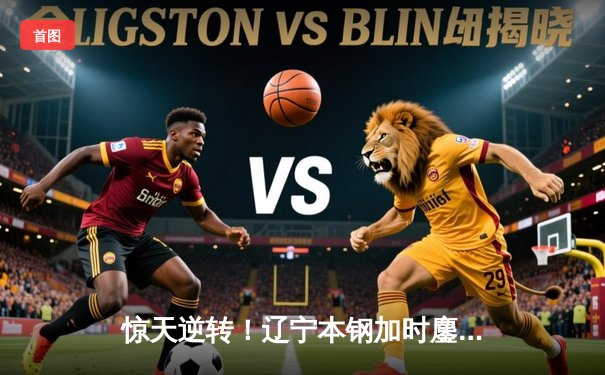 惊天逆转！辽宁本钢加时鏖战险胜广东东莞大益 赵继伟砍30+10主宰末节