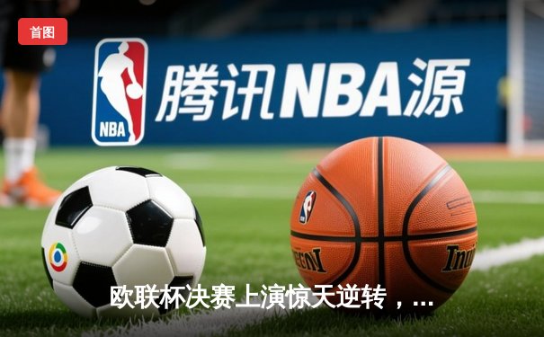 欧联杯决赛上演惊天逆转，勒沃库森补时绝平加时夺冠创不败神话