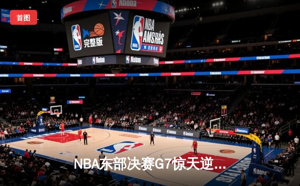 NBA东部决赛G7惊天逆转：巴特勒40+11+8引领热火绝地翻盘